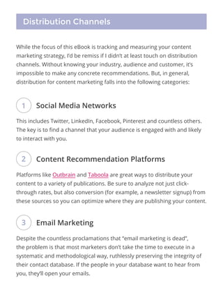 Distribution Channels
While the focus of this eBook is tracking and measuring your content
marketing strategy, I’d be remiss if I didn’t at least touch on distribution
channels. Without knowing your industry, audience and customer, it’s
impossible to make any concrete recommendations. But, in general,
distribution for content marketing falls into the following categories:
This includes Twitter, LinkedIn, Facebook, Pinterest and countless others.
The key is to find a channel that your audience is engaged with and likely
to interact with you.
Platforms like Outbrain and Taboola are great ways to distribute your
content to a variety of publications. Be sure to analyze not just click-
through rates, but also conversion (for example, a newsletter signup) from
these sources so you can optimize where they are publishing your content.
Despite the countless proclamations that “email marketing is dead”,
the problem is that most marketers don’t take the time to execute in a
systematic and methodological way, ruthlessly preserving the integrity of
their contact database. If the people in your database want to hear from
you, they’ll open your emails.
Social Media Networks
Content Recommendation Platforms
Email Marketing
1
2
3
 