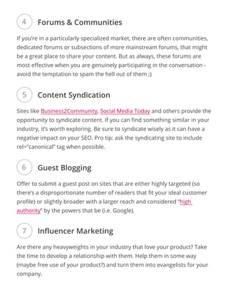 If you’re in a particularly specialized market, there are often communities,
dedicated forums or subsections of more mainstream forums, that might
be a great place to share your content. But as always, these forums are
most effective when you are genuinely participating in the conversation -
avoid the temptation to spam the hell out of them ;)
Sites like Business2Community, Social Media Today and others provide the
opportunity to syndicate content. If you can find something similar in your
industry, it’s worth exploring. Be sure to syndicate wisely as it can have a
negative impact on your SEO. Pro tip: ask the syndicating site to include
rel=”canonical” tag when possible.
Offer to submit a guest post on sites that are either highly targeted (so
there’s a disproportionate number of readers that fit your ideal customer
profile) or slightly broader with a larger reach and considered “high
authority” by the powers that be (i.e. Google).
Are there any heavyweights in your industry that love your product? Take
the time to develop a relationship with them. Help them in some way
(maybe free use of your product?) and turn them into evangelists for your
company.
Forums & Communities
Content Syndication
Guest Blogging
Influencer Marketing
4
5
6
7
 