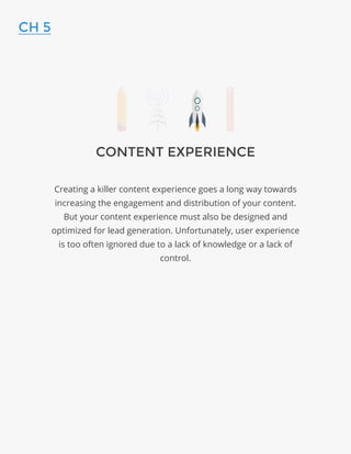 CONTENT EXPERIENCE
Creating a killer content experience goes a long way towards
increasing the engagement and distribution of your content.
But your content experience must also be designed and
optimized for lead generation. Unfortunately, user experience
is too often ignored due to a lack of knowledge or a lack of
control.
CH 5
 
