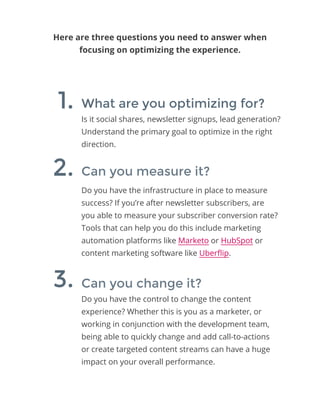 Here are three questions you need to answer when
focusing on optimizing the experience.
Is it social shares, newsletter signups, lead generation?
Understand the primary goal to optimize in the right
direction.
Do you have the infrastructure in place to measure
success? If you’re after newsletter subscribers, are
you able to measure your subscriber conversion rate?
Tools that can help you do this include marketing
automation platforms like Marketo or HubSpot or
content marketing software like Uberflip.
Do you have the control to change the content
experience? Whether this is you as a marketer, or
working in conjunction with the development team,
being able to quickly change and add call-to-actions
or create targeted content streams can have a huge
impact on your overall performance.
What are you optimizing for?
Can you measure it?
Can you change it?
1.
2.
3.
 