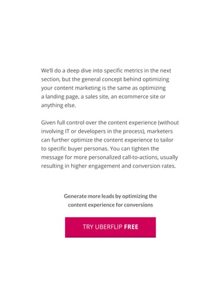 We’ll do a deep dive into specific metrics in the next
section, but the general concept behind optimizing
your content marketing is the same as optimizing
a landing page, a sales site, an ecommerce site or
anything else.
Given full control over the content experience (without
involving IT or developers in the process), marketers
can further optimize the content experience to tailor
to specific buyer personas. You can tighten the
message for more personalized call-to-actions, usually
resulting in higher engagement and conversion rates.
Generate more leads by optimizing the
content experience for conversions
TRY UBERFLIP FREE
 