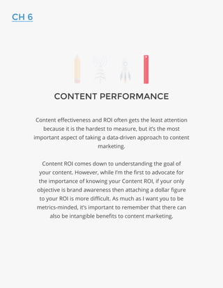 CONTENT PERFORMANCE
Content effectiveness and ROI often gets the least attention
because it is the hardest to measure, but it’s the most
important aspect of taking a data-driven approach to content
marketing.
Content ROI comes down to understanding the goal of
your content. However, while I’m the first to advocate for
the importance of knowing your Content ROI, if your only
objective is brand awareness then attaching a dollar figure
to your ROI is more difficult. As much as I want you to be
metrics-minded, it’s important to remember that there can
also be intangible benefits to content marketing.
CH 6
 