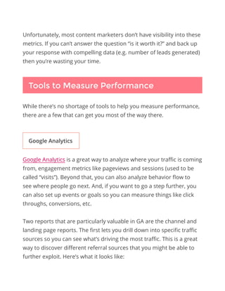 Unfortunately, most content marketers don’t have visibility into these
metrics. If you can’t answer the question “is it worth it?” and back up
your response with compelling data (e.g. number of leads generated)
then you’re wasting your time.
While there’s no shortage of tools to help you measure performance,
there are a few that can get you most of the way there.
Tools to Measure Performance
Google Analytics is a great way to analyze where your traffic is coming
from, engagement metrics like pageviews and sessions (used to be
called “visits”). Beyond that, you can also analyze behavior flow to
see where people go next. And, if you want to go a step further, you
can also set up events or goals so you can measure things like click
throughs, conversions, etc.
Two reports that are particularly valuable in GA are the channel and
landing page reports. The first lets you drill down into specific traffic
sources so you can see what’s driving the most traffic. This is a great
way to discover different referral sources that you might be able to
further exploit. Here’s what it looks like:
Google Analytics
 