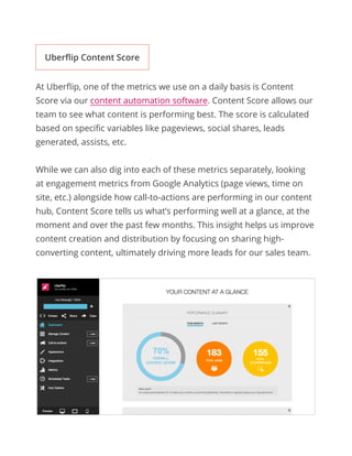 At Uberflip, one of the metrics we use on a daily basis is Content
Score via our content automation software. Content Score allows our
team to see what content is performing best. The score is calculated
based on specific variables like pageviews, social shares, leads
generated, assists, etc.
While we can also dig into each of these metrics separately, looking
at engagement metrics from Google Analytics (page views, time on
site, etc.) alongside how call-to-actions are performing in our content
hub, Content Score tells us what’s performing well at a glance, at the
moment and over the past few months. This insight helps us improve
content creation and distribution by focusing on sharing high-
converting content, ultimately driving more leads for our sales team.
Uberflip Content Score
 