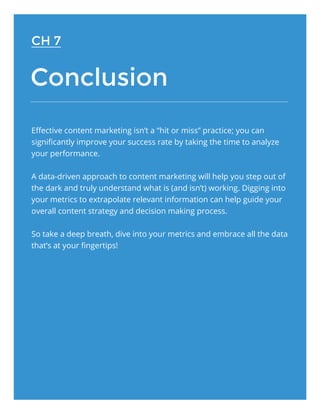 Conclusion
Effective content marketing isn’t a “hit or miss” practice; you can
significantly improve your success rate by taking the time to analyze
your performance.
A data-driven approach to content marketing will help you step out of
the dark and truly understand what is (and isn’t) working. Digging into
your metrics to extrapolate relevant information can help guide your
overall content strategy and decision making process.
So take a deep breath, dive into your metrics and embrace all the data
that’s at your fingertips!
CH 7
 