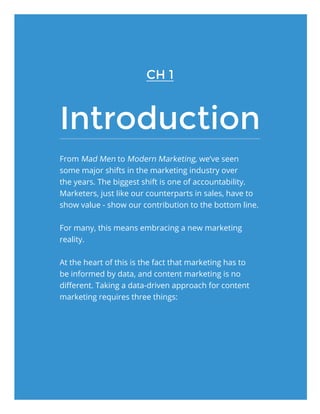 Introduction
From Mad Men to Modern Marketing, we’ve seen
some major shifts in the marketing industry over
the years. The biggest shift is one of accountability.
Marketers, just like our counterparts in sales, have to
show value - show our contribution to the bottom line.
For many, this means embracing a new marketing
reality.
At the heart of this is the fact that marketing has to
be informed by data, and content marketing is no
different. Taking a data-driven approach for content
marketing requires three things:
CH 1
 