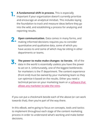 A fundamental shift in process. This is especially
important if your organization doesn’t currently prioritize
and encourage an analytical mindset. This includes laying
the foundation to track and measure ideas before they go
into the wild, and establishing a process for analyzing and
reporting results.
Open communication. Data comes in many forms, and
making informed decisions requires you to consider
quantitative and qualitative data, some of which you
have access to and some of which may be sitting in other
departments or teams.
The power to make make changes- to iterate. All of the
data in the world is essentially useless you have the power
to act on it. Unfortunately, one of the biggest bottlenecks
for marketers is the IT department. The content experience
(front end) must be owned by your marketing team so they
can optimize it based on the results. Either you need a
technical person on your marketing team or a software that
allows any marketer to take the reins.
If you can put a checkmark beside each of the above (or can work
towards that), then you’re part of the way there.
In this eBook, we’re going to focus on concepts, tools and tactics
to implement throughout each stage of the content marketing
process in order to understand what’s working and make better
decisions.
1.
2.
3.
 