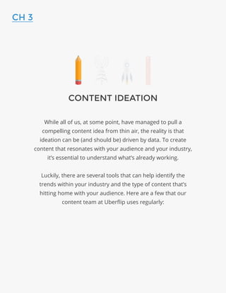 CONTENT IDEATION
While all of us, at some point, have managed to pull a
compelling content idea from thin air, the reality is that
ideation can be (and should be) driven by data. To create
content that resonates with your audience and your industry,
it’s essential to understand what’s already working.
Luckily, there are several tools that can help identify the
trends within your industry and the type of content that’s
hitting home with your audience. Here are a few that our
content team at Uberflip uses regularly:
CH 3
 