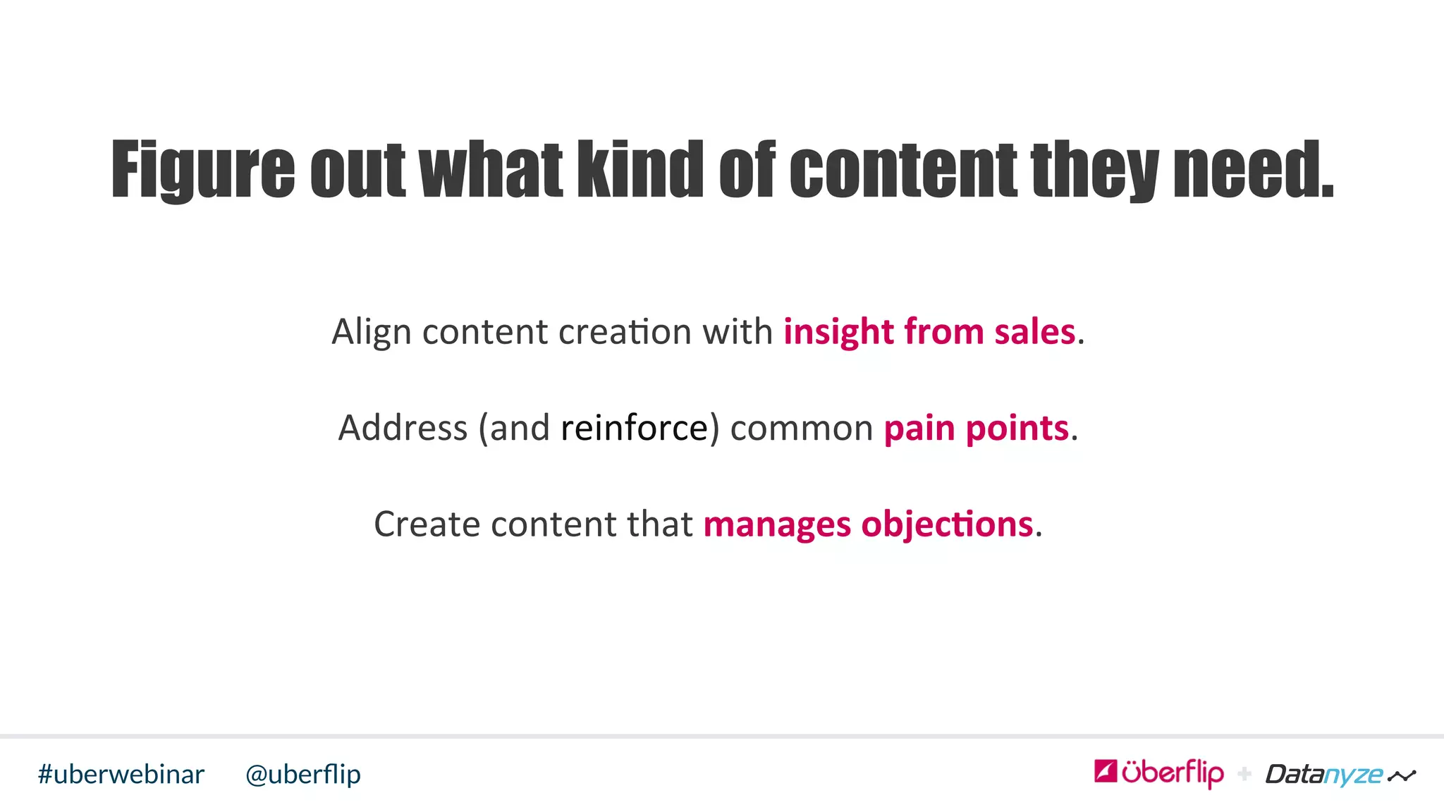 @uberﬂip#uberwebinar
Align	
  content	
  crea>on	
  with	
  insight	
  from	
  sales.	
  	
  
Address	
  (and	
  reinforce)	
  common	
  pain	
  points.	
  	
  
Create	
  content	
  that	
  manages	
  objec6ons.	
  	
  
	
  
Figure out what kind of content they need.
 