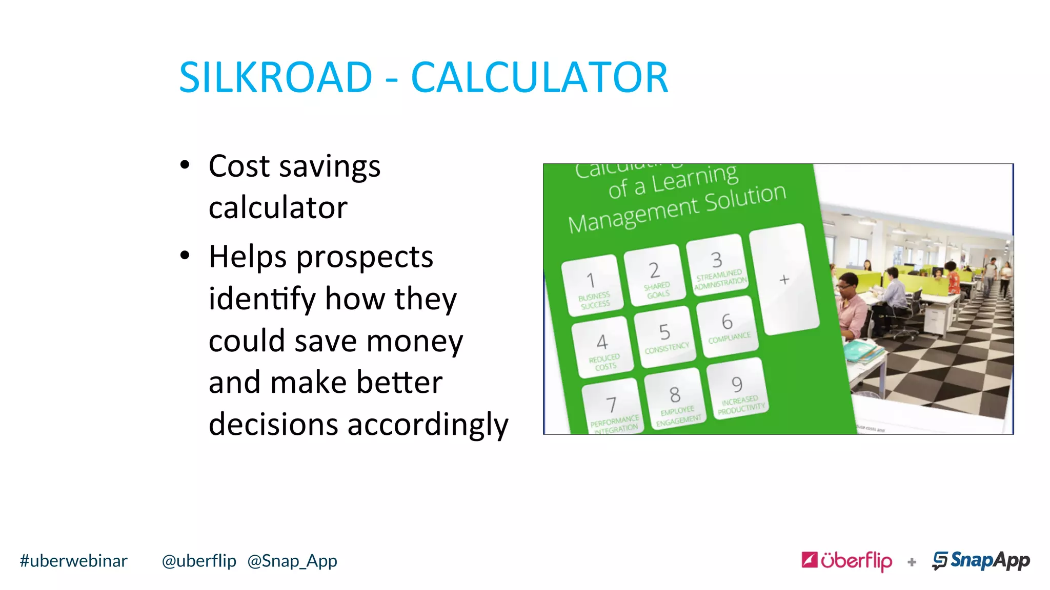 SILKROAD	
  -­‐	
  CALCULATOR	
  
•  Cost	
  savings	
  
calculator	
  	
  
•  Helps	
  prospects	
  
idenfy	
  how	
  they	
  
could	
  save	
  money	
  
and	
  make	
  be=er	
  
decisions	
  accordingly	
  	
  
@uberflip#uberwebinar#uberwebinar @uberflip @Snap_App
 