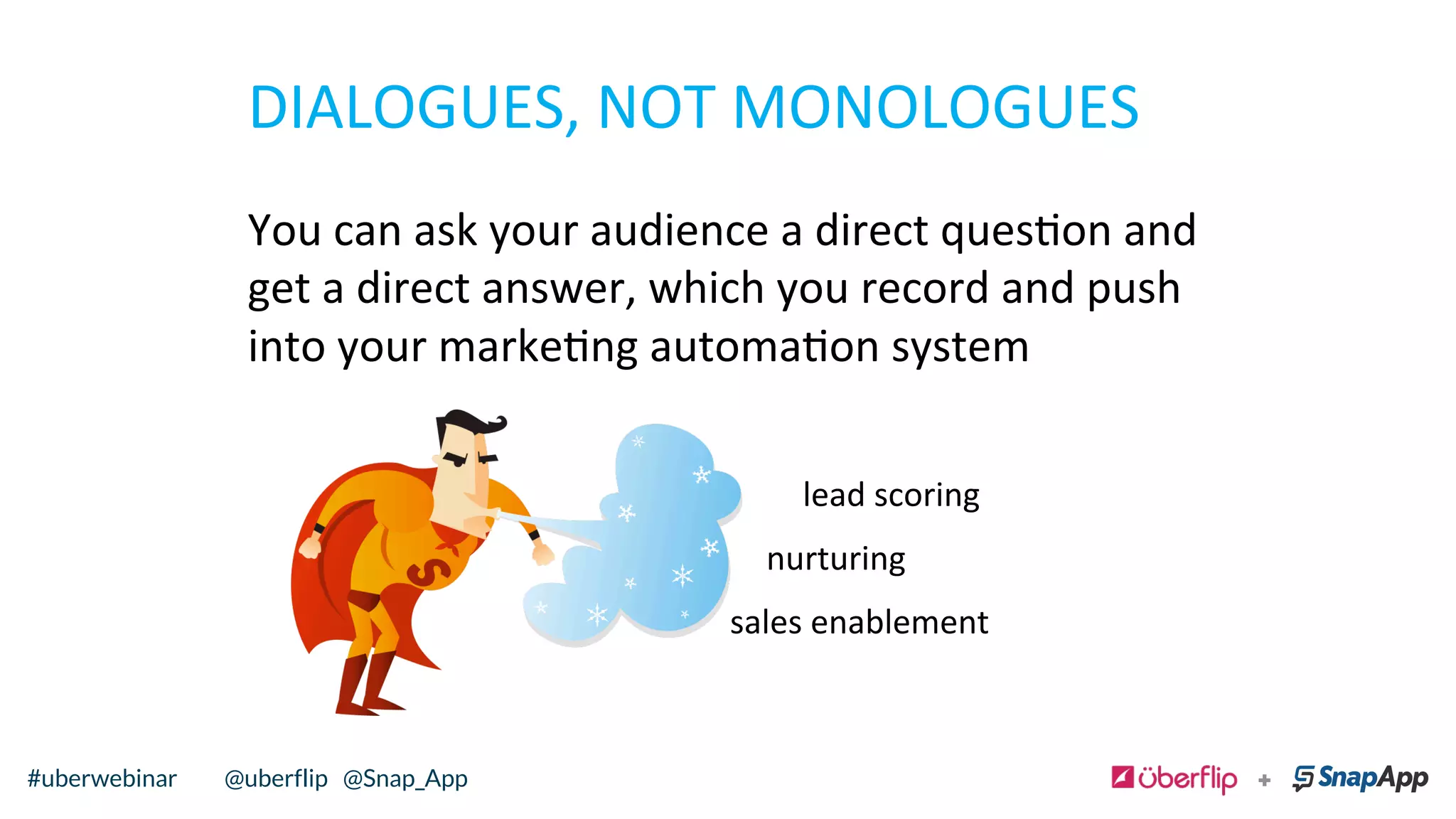 DIALOGUES,	
  NOT	
  MONOLOGUES	
  
You	
  can	
  ask	
  your	
  audience	
  a	
  direct	
  queson	
  and	
  
get	
  a	
  direct	
  answer,	
  which	
  you	
  record	
  and	
  push	
  
into	
  your	
  markeng	
  automaon	
  system	
  
lead	
  scoring	
  
nurturing	
  
sales	
  enablement	
  
@uberflip#uberwebinar#uberwebinar @uberflip @Snap_App
 