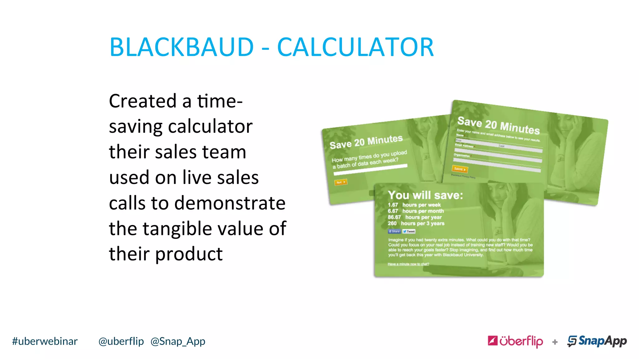 BLACKBAUD	
  -­‐	
  CALCULATOR	
  
Created	
  a	
  me-­‐
saving	
  calculator	
  
their	
  sales	
  team	
  
used	
  on	
  live	
  sales	
  
calls	
  to	
  demonstrate	
  
the	
  tangible	
  value	
  of	
  
their	
  product	
  	
  
@uberflip#uberwebinar#uberwebinar @uberflip @Snap_App
 