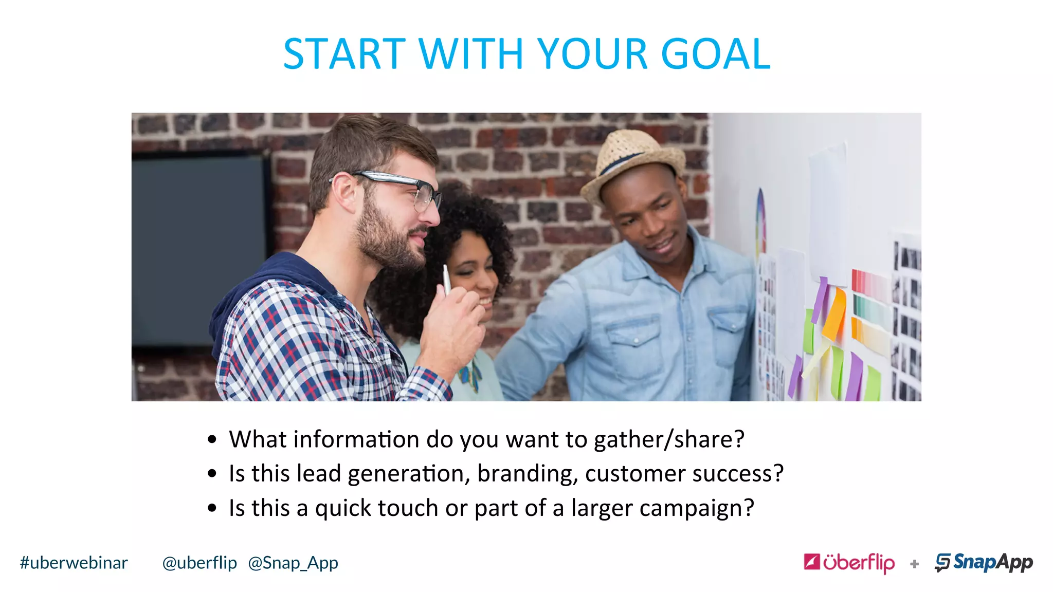 START	
  WITH	
  YOUR	
  GOAL	
  	
  
•  What	
  informaon	
  do	
  you	
  want	
  to	
  gather/share?	
  	
  
•  Is	
  this	
  lead	
  generaon,	
  branding,	
  customer	
  success?	
  	
  
•  Is	
  this	
  a	
  quick	
  touch	
  or	
  part	
  of	
  a	
  larger	
  campaign?	
  	
  
@uberflip#uberwebinar#uberwebinar @uberflip @Snap_App
 