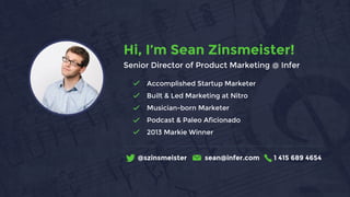 Accomplished Startup Marketer
Built & Led Marketing at Nitro
Musician-born Marketer
Podcast & Paleo Aficionado
2013 Markie Winner
@szinsmeister sean@infer.com 1 415 689 4654
Hi, I’m Sean Zinsmeister!
Senior Director of Product Marketing @ Infer
 