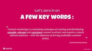 #UFculture
Let’s zero in on
a few key words :
”
“Content marketing is a marketing technique of creating and distributing
valuable, relevant and consistent content to attract and acquire a clearly
defined audience – with the objective of driving profitable customer
action.
Content Marketing Institute
 