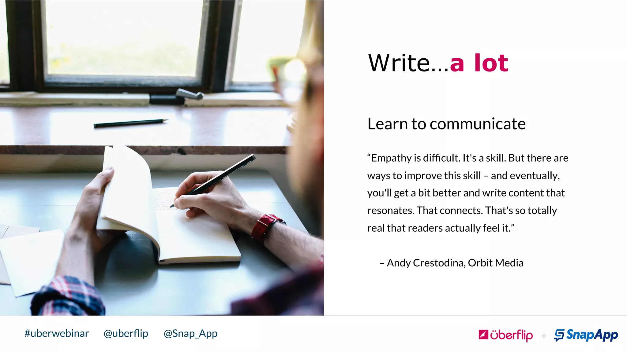 @uberﬂip @Snap_App#uberwebinar
Write…a lot
Learn to communicate
“Empathy is difﬁcult. It's a skill. But there are
ways to improve this skill – and eventually,
you'll get a bit better and write content that
resonates. That connects. That's so totally
real that readers actually feel it.”
– Andy Crestodina, Orbit Media
!
 