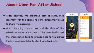 ❖ Today courtesy the expensive cost of living, it is
important for the couple to work, altogether, so as
to share the expenses.
❖ start attending their school and the time of the
school clashes with the time of the organization and
the organization fails to provide help to you during
these crucial hours due to client deadlines, etc.
About Uber For After School
 