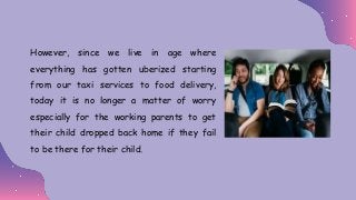 However, since we live in age where
everything has gotten uberized starting
from our taxi services to food delivery,
today it is no longer a matter of worry
especially for the working parents to get
their child dropped back home if they fail
to be there for their child.
 