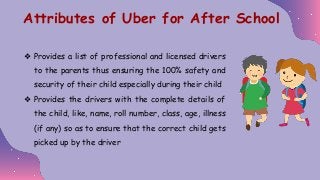 ❖ Provides a list of professional and licensed drivers
to the parents thus ensuring the 100% safety and
security of their child especially during their child
❖ Provides the drivers with the complete details of
the child, like, name, roll number, class, age, illness
(if any) so as to ensure that the correct child gets
picked up by the driver
Attributes of Uber for After School
 
