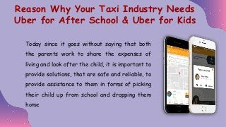 Today since it goes without saying that both
the parents work to share the expenses of
living and look after the child, it is important to
provide solutions, that are safe and reliable, to
provide assistance to them in forms of picking
their child up from school and dropping them
home
Reason Why Your Taxi Industry Needs
Uber for After School & Uber for Kids
 