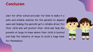 uber for after school and uber for kids to make it a
safe and reliable solution for the parents to depend
upon and helping the parents get a reliable driver for
their child who will protect their child and help the
parents at large to know where their child is located
and help the industry at large to build a huge base
for themselves.
Conclusion
 