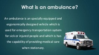 What is an ambulance?
An ambulance is an specially equipped and
ergonomically designed vehicle which is
used for emergency transportation system
for sick or injured people and which is has
the capability of providing medical care
when stationary.
 
