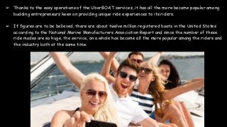➢ Thanks to the easy operations of the UberBOAT services, it has all the more become popular among
budding entrepreneurs keen on providing unique ride experiences to its riders.
➢ If figures are to be believed, there are about twelve million registered boats in the United States
according to the National Marine Manufacturers Association Report and since the number of these
ride modes are so huge, the service, on a whole has become all the more popular among the riders and
the industry both at the same time.
 