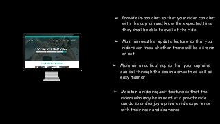 ➢ Provide in-app chat so that your rider can chat
with the captain and know the expected time
they shall be able to avail of the ride
➢ Maintain weather update feature so that your
riders can know whether there will be a storm
or not
➢ Maintain a nautical map so that your captains
can sail through the sea in a smooth as well as
easy manner
➢ Maintain a ride request feature so that the
riders who may be in need of a private ride
can do so and enjoy a private ride experience
with their near and dear ones
 
