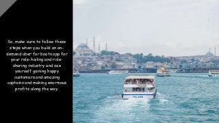 So, make sure to follow these
steps when you build an on-
demand uber for boats app for
your ride-hailing and ride-
sharing industry and see
yourself gaining happy
customers and amazing
captains and making enormous
profits along the way.
 
