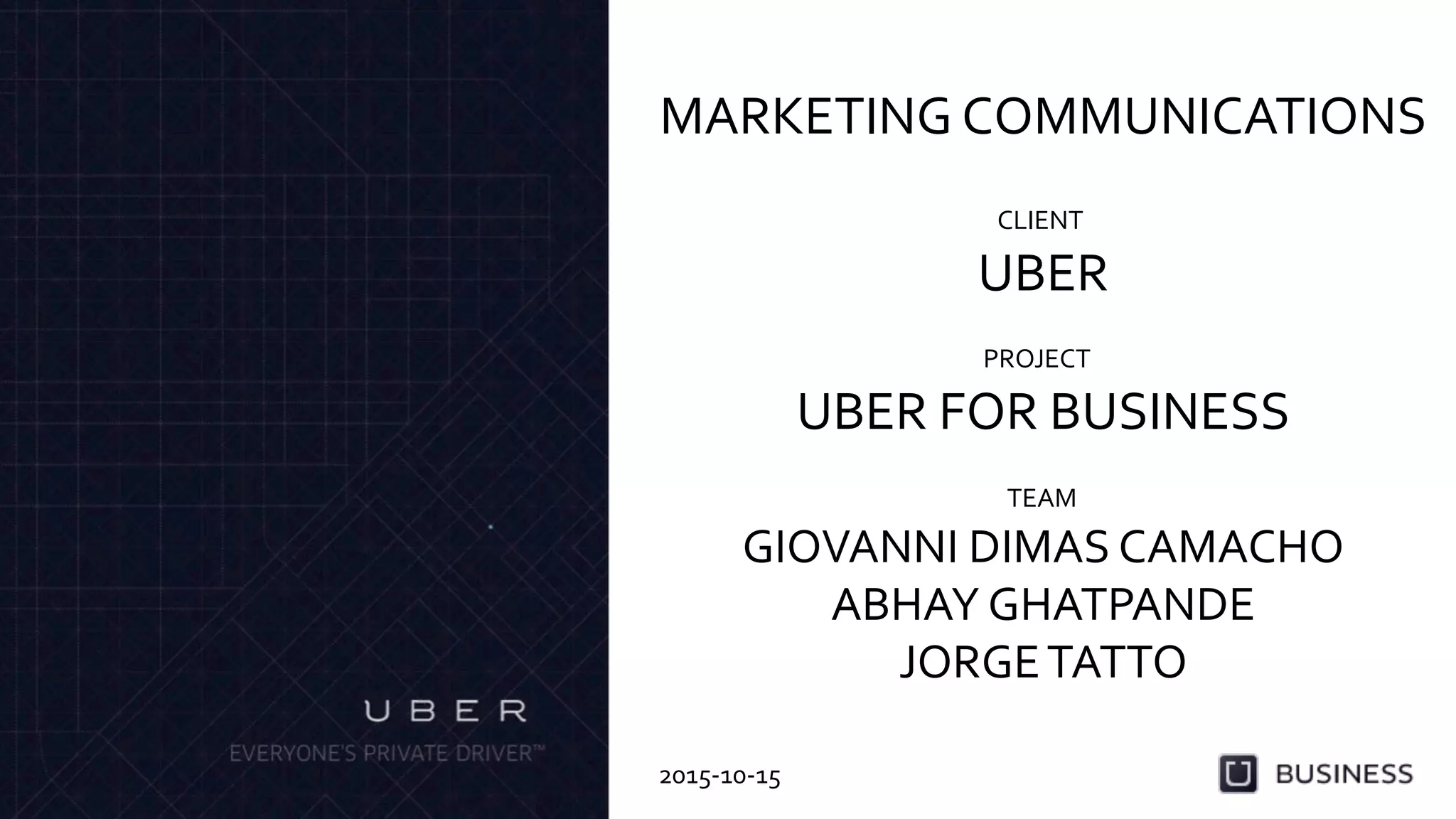UBER	
  
MARKETING	
  COMMUNICATIONS	
  
CLIENT	
  
UBER	
  FOR	
  BUSINESS	
  
PROJECT	
  
GIOVANNI	
  DIMAS	
  CAMACHO	
  
ABHAY	
  GHATPANDE	
  
JORGE	
  TATTO	
  
TEAM	
  
2015-­‐10-­‐15	
  
 