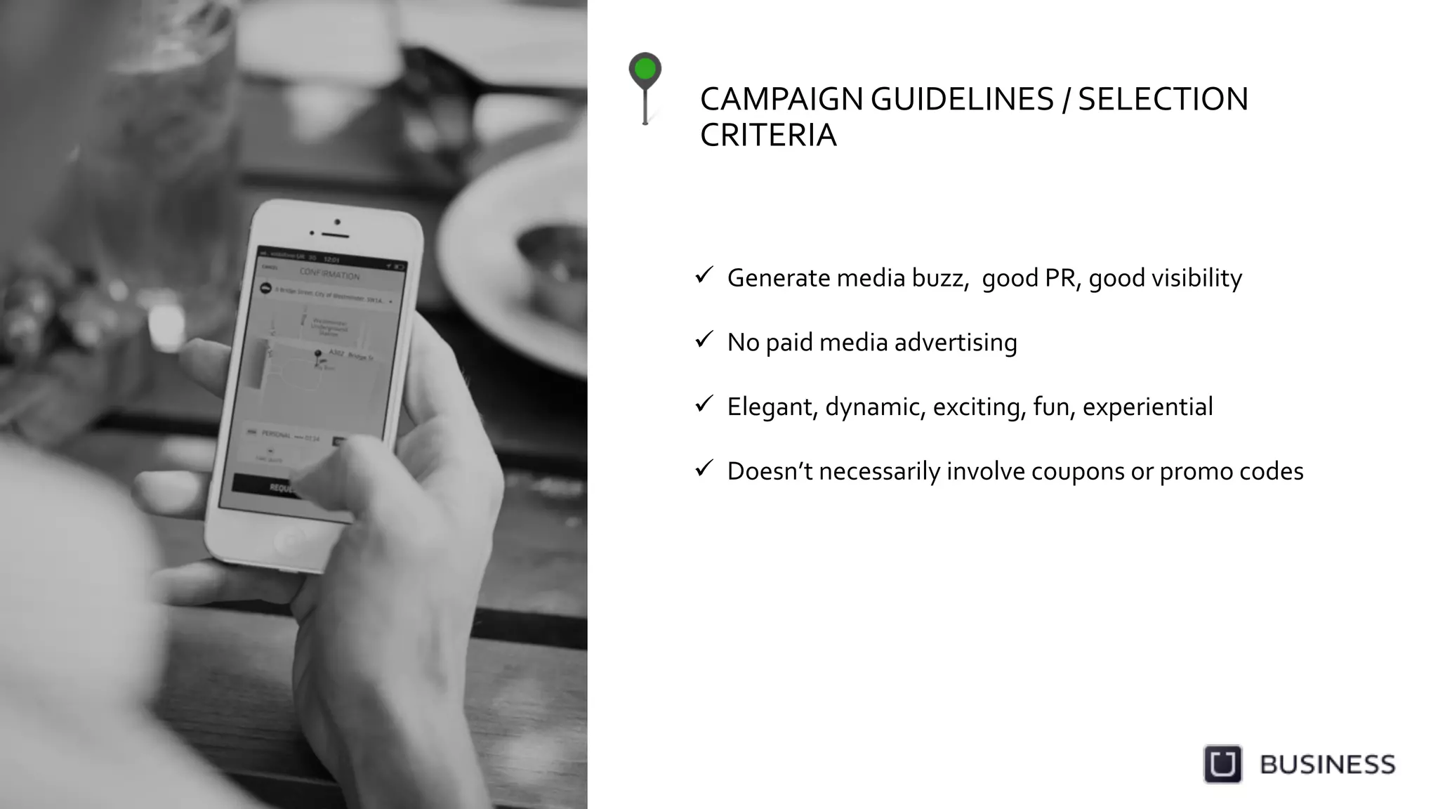 CAMPAIGN	
  GUIDELINES	
  /	
  SELECTION	
  
CRITERIA	
  
  Generate	
  media	
  buzz,	
  	
  good	
  PR,	
  good	
  visibility	
  
  No	
  paid	
  media	
  advertising	
  	
  
	
  
  Elegant,	
  dynamic,	
  exciting,	
  fun,	
  experiential	
  
	
  
  Doesn’t	
  necessarily	
  involve	
  coupons	
  or	
  promo	
  codes	
  
 