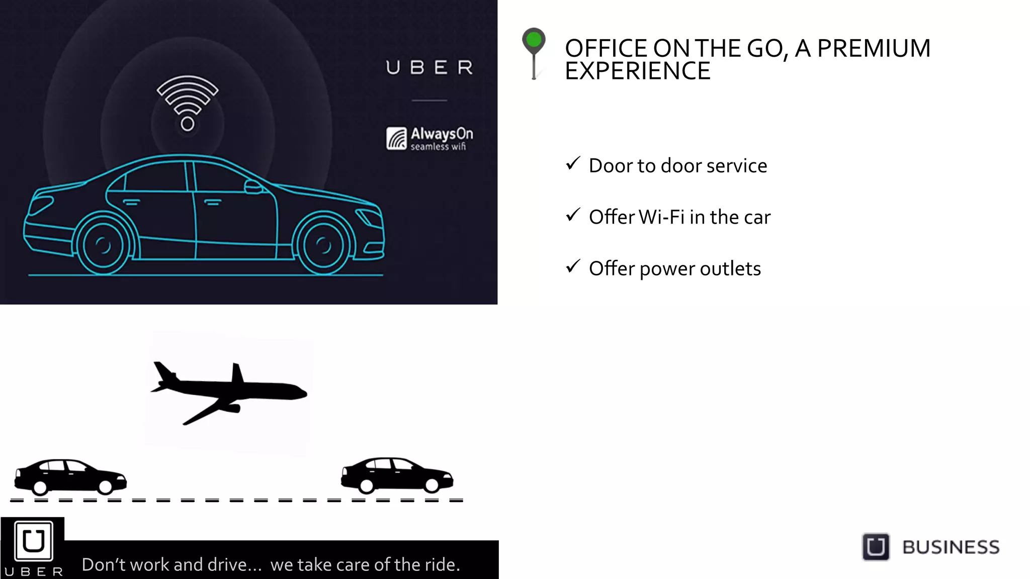 OFFICE	
  ON	
  THE	
  GO,	
  A	
  PREMIUM	
  
EXPERIENCE	
  	
  
  Door	
  to	
  door	
  service	
  
  Oﬀer	
  Wi-­‐Fi	
  in	
  the	
  car	
  
	
  
  Oﬀer	
  power	
  outlets	
  
Don’t	
  work	
  and	
  drive…	
  	
  we	
  take	
  care	
  of	
  the	
  ride.	
  	
  	
  
 