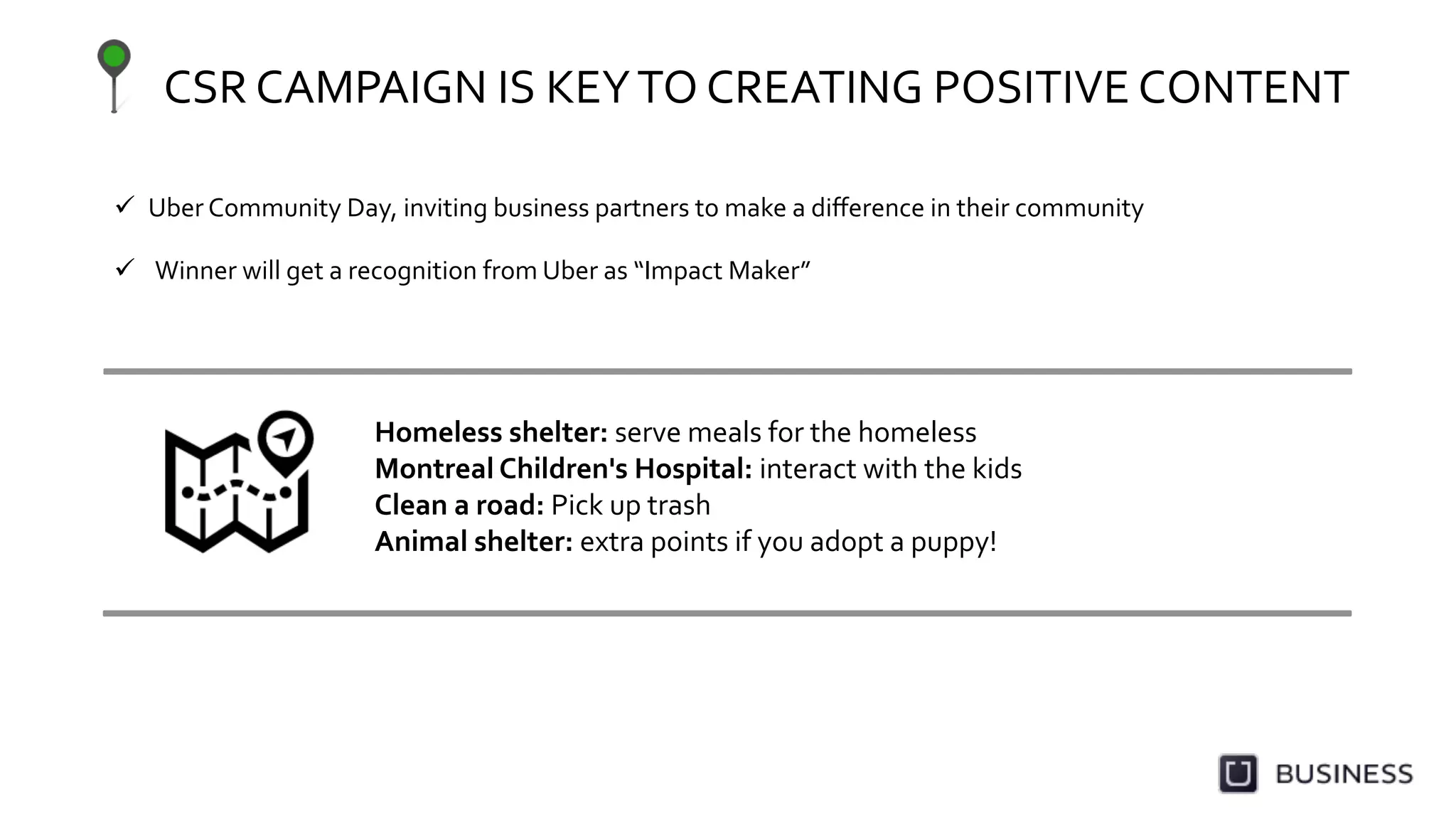 CSR	
  CAMPAIGN	
  IS	
  KEY	
  TO	
  CREATING	
  POSITIVE	
  CONTENT	
  
	
  
Homeless	
  shelter:	
  serve	
  meals	
  for	
  the	
  homeless	
  
Montreal	
  Children's	
  Hospital:	
  interact	
  with	
  the	
  kids	
  
Clean	
  a	
  road:	
  Pick	
  up	
  trash	
  
Animal	
  shelter:	
  extra	
  points	
  if	
  you	
  adopt	
  a	
  puppy!	
  
  Uber	
  Community	
  Day,	
  inviting	
  business	
  partners	
  to	
  make	
  a	
  diﬀerence	
  in	
  their	
  community	
  
	
  
	
  
  Winner	
  will	
  get	
  a	
  recognition	
  from	
  Uber	
  as	
  “Impact	
  Maker”	
  
	
  
 