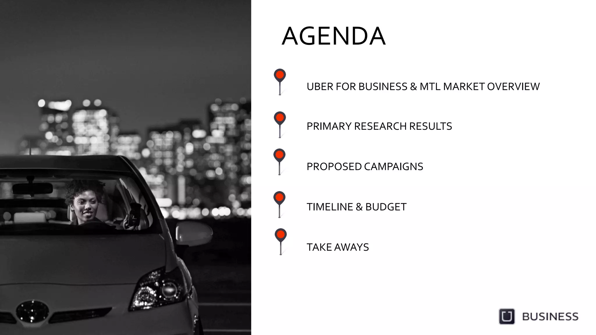 AGENDA	
  
UBER	
  FOR	
  BUSINESS	
  &	
  MTL	
  MARKET	
  OVERVIEW	
  
	
  
	
  
PRIMARY	
  RESEARCH	
  RESULTS	
  
	
  
	
  
PROPOSED	
  CAMPAIGNS	
  
	
  
	
  
TIMELINE	
  &	
  BUDGET	
  
	
  
	
  
TAKE	
  AWAYS	
  
 