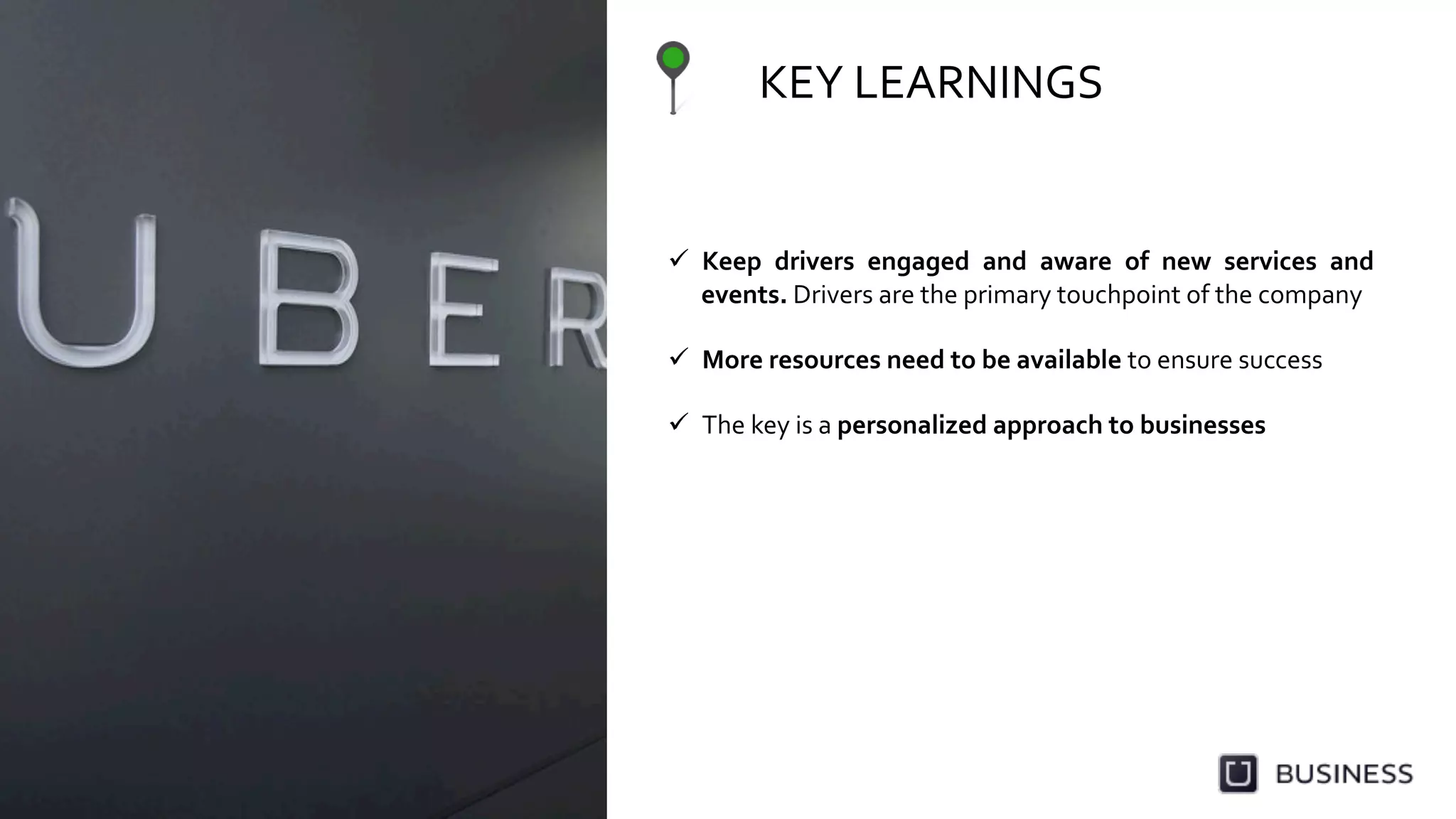 KEY	
  LEARNINGS	
  	
  
  Keep	
   drivers	
   engaged	
   and	
   aware	
   of	
   new	
   services	
   and	
  
events.	
  Drivers	
  are	
  the	
  primary	
  touchpoint	
  of	
  the	
  company	
  
	
  
  More	
  resources	
  need	
  to	
  be	
  available	
  to	
  ensure	
  success	
  	
  
	
  
  The	
  key	
  is	
  a	
  personalized	
  approach	
  to	
  businesses	
  
 