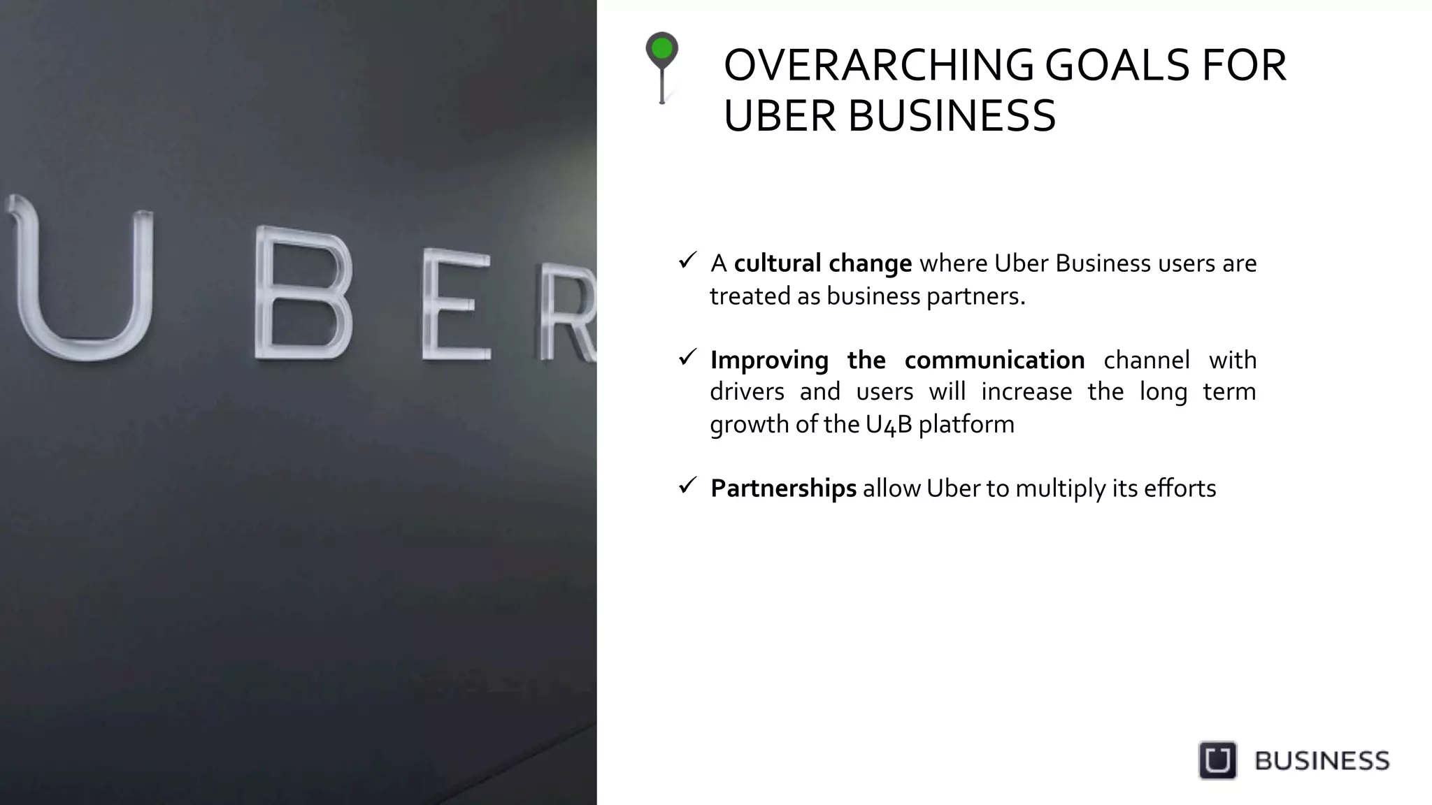 OVERARCHING	
  GOALS	
  FOR	
  
UBER	
  BUSINESS	
  
  A	
  cultural	
  change	
  where	
  Uber	
  Business	
  users	
  are	
  
treated	
  as	
  business	
  partners.	
  
  Improving	
   the	
   communication	
   channel	
   with	
  
drivers	
   and	
   users	
   will	
   increase	
   the	
   long	
   term	
  
growth	
  of	
  the	
  U4B	
  platform	
  
  Partnerships	
  allow	
  Uber	
  to	
  multiply	
  its	
  eﬀorts	
  
 
