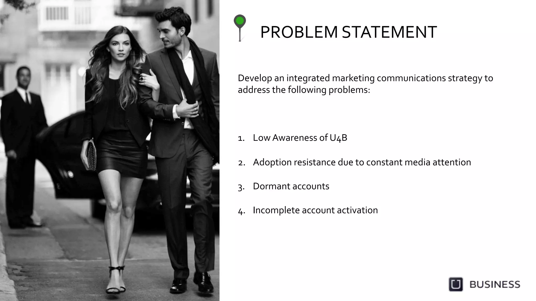 PROBLEM	
  STATEMENT	
  
Develop	
  an	
  integrated	
  marketing	
  communications	
  strategy	
  to	
  
address	
  the	
  following	
  problems:	
  
	
  
	
  
	
  
1.  Low	
  Awareness	
  of	
  U4B	
  
2.  Adoption	
  resistance	
  due	
  to	
  constant	
  media	
  attention	
  
3.  Dormant	
  accounts	
  
4.  Incomplete	
  account	
  activation	
  
 