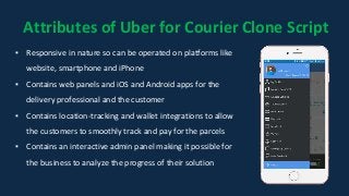 Attributes of Uber for Courier Clone Script
▪ Responsive in nature so can be operated on platforms like
website, smartphone and iPhone
▪ Contains web panels and iOS and Android apps for the
delivery professional and the customer
▪ Contains location-tracking and wallet integrations to allow
the customers to smoothly track and pay for the parcels
▪ Contains an interactive admin panel making it possible for
the business to analyze the progress of their solution
 