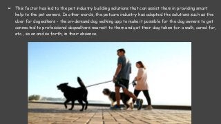 ➢ This factor has led to the pet industry building solutions that can assist them in providing smart
help to the pet owners. In other words, the petcare industry has adopted the solutions such as the
uber for dogwalkers - the on-demand dog walking app to make it possible for the dog owners to get
connected to professional dogwalkers nearest to them and get their dog taken for a walk, cared for,
etc., so on and so forth, in their absence.
 