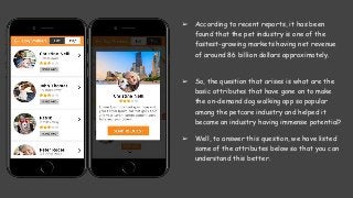 ➢ According to recent reports, it has been
found that the pet industry is one of the
fastest-growing markets having net revenue
of around 86 billion dollars approximately.
➢ So, the question that arises is what are the
basic attributes that have gone on to make
the on-demand dog walking app so popular
among the petcare industry and helped it
become an industry having immense potential?
➢ Well, to answer this question, we have listed
some of the attributes below so that you can
understand this better.
 