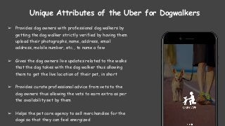 Unique Attributes of the Uber for Dogwalkers
➢ Provides dog owners with professional dog walkers by
getting the dog walker strictly verified by having them
upload their photographs, name, address, email
address, mobile number, etc., to name a few
➢ Gives the dog owners live updates related to the walks
that the dog takes with the dog walker thus allowing
them to get the live location of their pet, in short
➢ Provides curate professional advice from vets to the
dog owners thus allowing the vets to earn extra as per
the availability set by them
➢ Helps the pet care agency to sell merchandise for the
dogs so that they can feel energized
 