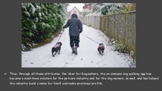 ➢ Thus, through all these attributes, the Uber for Dogwalkers, the on-demand dog walking app has
become a must-have solution for the petcare industry and for the dog owners, as well, and has helped
the industry build a name for itself and make enormous profits.
 