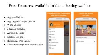 Free Features available in the cube dog walker
● App installation
● Apps approval on play stores
● White labeling
● advanced analytics
● Advance Reports
● Lifetime License
● Responsive Web panel's
● Licensed code open for customization
 
