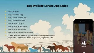 Dog Walking Service App Script
๏ Main Website
๏ Dog Owner iOS App
๏ Dog Owner Android App
๏ Dog Owner Web Panel
๏ Dog Walker iOS App
๏ Dog Walker Android App
๏ Dog Walker Web Panel
๏ Dog Walker Company Web Panel
๏ Admin Web Panel to manage the overall working of the app i.e.
Payments, Commission, Rates, Dog Walker, Dog Owner, etc.
 
