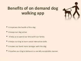 Benefits of on demand dog
walking app
• It improves the health of the dog
• It keeps our dog active
• It help us to spend our time with our family
• It helps our dog to learn social interaction skills
• It makes our bond more stronger with the dog
• It teaches our dog to behave in a socially acceptable manner
 