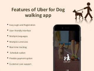 Features of Uber for Dog
walking app
• Easy Login and Registration
• User-friendly interface
• Multiple languages
• Multiple currencies
• Real-time tracking
• Schedule option
• Flexible payment option
• Customer care support
 