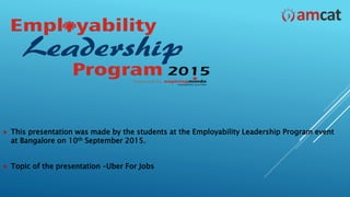  This presentation was made by the students at the Employability Leadership Program event
at Bangalore on 10th September 2015.
 Topic of the presentation –Uber For Jobs
 