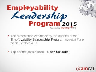 • This presentation was made by the students at the
Employability Leadership Program event at Pune
on 9th
October 2015.
• Topic of the presentation – Uber for Jobs.
 