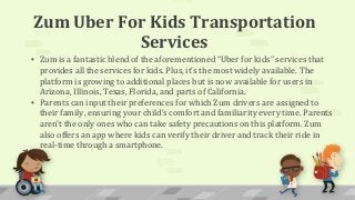 Zum Uber For Kids Transportation
Services
▪ Zum is a fantastic blend of the aforementioned “Uber for kids” services that
provides all the services for kids. Plus, it’s the most widely available. The
platform is growing to additional places but is now available for users in
Arizona, Illinois, Texas, Florida, and parts of California.
▪ Parents can input their preferences for which Zum drivers are assigned to
their family, ensuring your child’s comfort and familiarity every time. Parents
aren’t the only ones who can take safety precautions on this platform. Zum
also offers an app where kids can verify their driver and track their ride in
real-time through a smartphone.
 