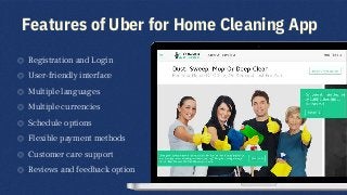 Features of Uber for Home Cleaning App
◎ Registration and Login
◎ User-friendly interface
◎ Multiple languages
◎ Multiple currencies
◎ Schedule options
◎ Flexible payment methods
◎ Customer care support
◎ Reviews and feedback option
3
 
